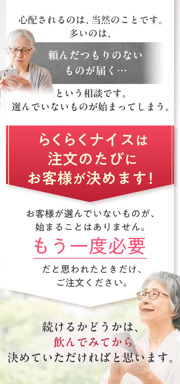 多いのは「頼んだつもりのないものが届く」というご相談です。らくらくナイスは注文のたびにお客様が決めます。お客様が選んでいないものが始まることはありません。もう一度必要だと思われたときだけ、ご注文ください